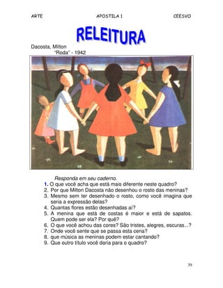 ARTE APOSTILA 1 CEESVO
39
Dacosta, Mílton
“Roda” - 1942
Responda em seu caderno.
1. O que você acha que está mais diferente neste quadro?
2. Por que Milton Dacosta não desenhou o rosto das meninas?
3. Mesmo sem ter desenhado o rosto, como você imagina que
seria a expressão delas?
4. Quantas flores estão desenhadas aí?
5. A menina que está de costas é maior e está de sapatos.
Quem pode ser ela? Por quê?
6. O que você achou das cores? São tristes, alegres, escuras...?
7. Onde você sente que se passa esta cena?
8. que música as meninas podem estar cantando?
9. Que outro título você daria para o quadro?
 