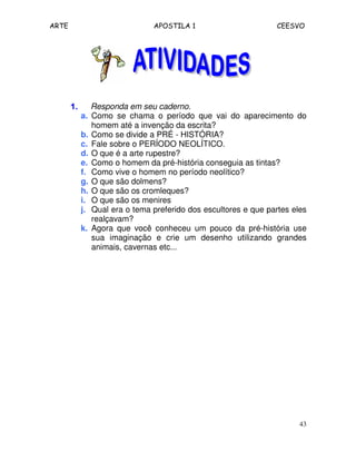 ARTE APOSTILA 1 CEESVO
43
1.1.1.1. Responda em seu caderno.
a. Como se chama o período que vai do aparecimento do
homem até a invenção da escrita?
b. Como se divide a PRÉ - HISTÓRIA?
c. Fale sobre o PERÍODO NEOLÍTICO.
d. O que é a arte rupestre?
e. Como o homem da pré-história conseguia as tintas?
f. Como vive o homem no período neolítico?
g. O que são dolmens?
h. O que são os cromleques?
i. O que são os menires
j. Qual era o tema preferido dos escultores e que partes eles
realçavam?
k. Agora que você conheceu um pouco da pré-história use
sua imaginação e crie um desenho utilizando grandes
animais, cavernas etc...
 