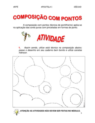 ARTE APOSTILA 1 CEESVO
9
A composição com pontos (técnica de pontilhismo) apóia-se
na aplicação das cores puras com pinceladas em formas de ponto.
1.1.1.1. Assim sendo, utilize está técnica na composição abaixo;
passe o desenho em seu caderno bem bonito e utilize canetas
hidrocor.
ATENÇÃO AS ATIVIDADES NÃO DEVEM SER FEITAS NO MÓDULO.
 
