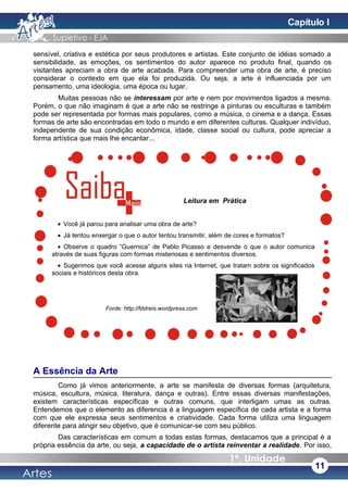 sensível, criativa e estética por seus produtores e artistas. Este conjunto de idéias somado a
sensibilidade, as emoções, os sentimentos do autor aparece no produto final, quando os
visitantes apreciam a obra de arte acabada. Para compreender uma obra de arte, é preciso
considerar o contexto em que ela foi produzida. Ou seja, a arte é influenciada por um
pensamento, uma ideologia, uma época ou lugar.
Muitas pessoas não se interessam por arte e nem por movimentos ligados a mesma.
Porém, o que não imaginam é que a arte não se restringe a pinturas ou esculturas e também
pode ser representada por formas mais populares, como a música, o cinema e a dança. Essas
formas de arte são encontradas em todo o mundo e em diferentes culturas. Qualquer indivíduo,
independente de sua condição econômica, idade, classe social ou cultura, pode apreciar a
forma artística que mais lhe encantar...
A Essência da Arte
Como já vimos anteriormente, a arte se manifesta de diversas formas (arquitetura,
música, escultura, música, literatura, dança e outras). Entre essas diversas manifestações,
existem características específicas e outras comuns, que interligam umas as outras.
Entendemos que o elemento as diferencia é a linguagem específica de cada artista e a forma
com que ele expressa seus sentimentos e criatividade. Cada forma utiliza uma linguagem
diferente para atingir seu objetivo, que é comunicar-se com seu público.
Das características em comum a todas estas formas, destacamos que a principal é a
própria essência da arte, ou seja, a capacidade de o artista reinventar a realidade. Por isso,
11
Fonte: http://fddreis.wordpress.com
Leitura em Prática
• Você já parou para analisar uma obra de arte?
• Já tentou enxergar o que o autor tentou transmitir, além de cores e formatos?
• Observe o quadro “Guernica” de Pablo Picasso e desvende o que o autor comunica
através de suas figuras com formas misteriosas e sentimentos diversos.
• Sugerimos que você acesse alguns sites na Internet, que tratam sobre os significados
sociais e históricos desta obra.
Capítulo I
 