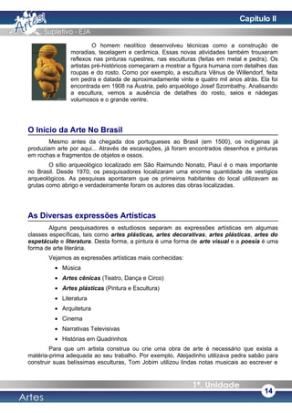 O homem neolítico desenvolveu técnicas como a construção de
moradias, tecelagem e cerâmica. Essas novas atividades também trouxeram
reflexos nas pinturas rupestres, nas esculturas (feitas em metal e pedra). Os
artistas pré-históricos começaram a mostrar a figura humana com detalhes das
roupas e do rosto. Como por exemplo, a escultura Vênus de Willendorf, feita
em pedra e datada de aproximadamente vinte e quatro mil anos atrás. Ela foi
encontrada em 1908 na Áustria, pelo arqueólogo Josef Szombathy. Analisando
a escultura, vemos a ausência de detalhes do rosto, seios e nádegas
volumosos e o grande ventre.
O Início da Arte No Brasil
Mesmo antes da chegada dos portugueses ao Brasil (em 1500), os indígenas já
produziam arte por aqui... Através de escavações, já foram encontrados desenhos e pinturas
em rochas e fragmentos de objetos e ossos.
O sítio arqueológico localizado em São Raimundo Nonato, Piauí é o mais importante
no Brasil. Desde 1970, os pesquisadores localizaram uma enorme quantidade de vestígios
arqueológicos. As pesquisas apontaram que os primeiros habitantes do local utilizavam as
grutas como abrigo e verdadeiramente foram os autores das obras localizadas.
As Diversas expressões Artísticas
Alguns pesquisadores e estudiosos separam as expressões artísticas em algumas
classes específicas, tais como artes plásticas, artes decorativas, artes plásticas, artes do
espetáculo e literatura. Desta forma, a pintura é uma forma de arte visual e a poesia é uma
forma de arte literária.
Vejamos as expressões artísticas mais conhecidas:
• Música
• Artes cênicas (Teatro, Dança e Circo)
• Artes plásticas (Pintura e Escultura)
• Literatura
• Arquitetura
• Cinema
• Narrativas Televisivas
• Histórias em Quadrinhos
Para que um artista construa ou crie uma obra de arte é necessário que exista a
matéria-prima adequada ao seu trabalho. Por exemplo, Aleijadinho utilizava pedra sabão para
construir suas belíssimas esculturas, Tom Jobim utilizou lindas notas musicais ao escrever e
14
Capítulo II
 