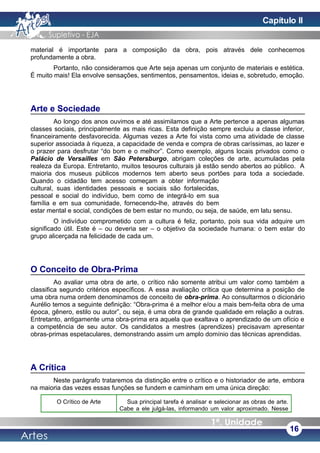 material é importante para a composição da obra, pois através dele conhecemos
profundamente a obra.
Portanto, não consideramos que Arte seja apenas um conjunto de materiais e estética.
É muito mais! Ela envolve sensações, sentimentos, pensamentos, ideias e, sobretudo, emoção.
Arte e Sociedade
Ao longo dos anos ouvimos e até assimilamos que a Arte pertence a apenas algumas
classes sociais, principalmente as mais ricas. Esta definição sempre excluiu a classe inferior,
financeiramente desfavorecida. Algumas vezes a Arte foi vista como uma atividade de classe
superior associada à riqueza, a capacidade de venda e compra de obras caríssimas, ao lazer e
o prazer para desfrutar “do bom e o melhor”. Como exemplo, alguns locais privados como o
Palácio de Versailles em São Petersburgo, abrigam coleções de arte, acumuladas pela
realeza da Europa. Entretanto, muitos tesouros culturais já estão sendo abertos ao público. A
maioria dos museus públicos modernos tem aberto seus portões para toda a sociedade.
Quando o cidadão tem acesso começam a obter informação
cultural, suas identidades pessoais e sociais são fortalecidas,
pessoal e social do indivíduo, bem como de integrá-lo em sua
família e em sua comunidade, fornecendo-lhe, através do bem
estar mental e social, condições de bem estar no mundo, ou seja, de saúde, em latu sensu.
O indivíduo comprometido com a cultura é feliz, portanto, pois sua vida adquire um
significado útil. Este é – ou deveria ser – o objetivo da sociedade humana: o bem estar do
grupo alicerçada na felicidade de cada um.
O Conceito de Obra-Prima
Ao avaliar uma obra de arte, o crítico não somente atribui um valor como também a
classifica segundo critérios específicos. A essa avaliação crítica que determina a posição de
uma obra numa ordem denominamos de conceito de obra-prima. Ao consultarmos o dicionário
Aurélio temos a seguinte definição: “Obra-prima é a melhor e/ou a mais bem-feita obra de uma
época, gênero, estilo ou autor”, ou seja, é uma obra de grande qualidade em relação a outras.
Entretanto, antigamente uma obra-prima era aquela que exaltava o aprendizado de um ofício e
a competência de seu autor. Os candidatos a mestres (aprendizes) precisavam apresentar
obras-primas espetaculares, demonstrando assim um amplo domínio das técnicas aprendidas.
A Crítica
Neste parágrafo trataremos da distinção entre o crítico e o historiador de arte, embora
na maioria das vezes essas funções se fundem e caminham em uma única direção:
O Crítico de Arte Sua principal tarefa é analisar e selecionar as obras de arte.
Cabe a ele julgá-las, informando um valor aproximado. Nesse
16
Capítulo II
 