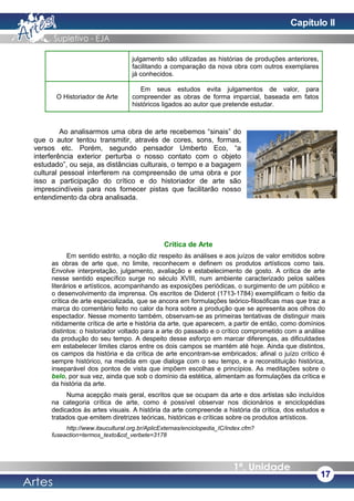 julgamento são utilizadas as histórias de produções anteriores,
facilitando a comparação da nova obra com outros exemplares
já conhecidos.
O Historiador de Arte
Em seus estudos evita julgamentos de valor, para
compreender as obras de forma imparcial, baseada em fatos
históricos ligados ao autor que pretende estudar.
Ao analisarmos uma obra de arte recebemos “sinais” do
que o autor tentou transmitir, através de cores, sons, formas,
versos etc. Porém, segundo pensador Umberto Eco, “a
interferência exterior perturba o nosso contato com o objeto
estudado”, ou seja, as distâncias culturais, o tempo e a bagagem
cultural pessoal interferem na compreensão de uma obra e por
isso a participação do crítico e do historiador de arte são
imprescindíveis para nos fornecer pistas que facilitarão nosso
entendimento da obra analisada.
Crítica de Arte
Em sentido estrito, a noção diz respeito às análises e aos juízos de valor emitidos sobre
as obras de arte que, no limite, reconhecem e definem os produtos artísticos como tais.
Envolve interpretação, julgamento, avaliação e estabelecimento de gosto. A crítica de arte
nesse sentido específico surge no século XVIII, num ambiente caracterizado pelos salões
literários e artísticos, acompanhando as exposições periódicas, o surgimento de um público e
o desenvolvimento da imprensa. Os escritos de Diderot (1713-1784) exemplificam o feitio da
crítica de arte especializada, que se ancora em formulações teórico-filosóficas mas que traz a
marca do comentário feito no calor da hora sobre a produção que se apresenta aos olhos do
espectador. Nesse momento também, observam-se as primeiras tentativas de distinguir mais
nitidamente crítica de arte e história da arte, que aparecem, a partir de então, como domínios
distintos: o historiador voltado para a arte do passado e o crítico comprometido com a análise
da produção do seu tempo. A despeito desse esforço em marcar diferenças, as dificuldades
em estabelecer limites claros entre os dois campos se mantém até hoje. Ainda que distintos,
os campos da história e da crítica de arte encontram-se embricados; afinal o juízo crítico é
sempre histórico, na medida em que dialoga com o seu tempo, e a reconstituição histórica,
inseparável dos pontos de vista que impõem escolhas e princípios. As meditações sobre o
belo, por sua vez, ainda que sob o domínio da estética, alimentam as formulações da crítica e
da história da arte.
Numa acepção mais geral, escritos que se ocupam da arte e dos artistas são incluídos
na categoria crítica de arte, como é possível observar nos dicionários e enciclopédias
dedicados às artes visuais. A história da arte compreende a história da crítica, dos estudos e
tratados que emitem diretrizes teóricas, históricas e críticas sobre os produtos artísticos.
http://www.itaucultural.org.br/AplicExternas/enciclopedia_IC/index.cfm?
fuseaction=termos_texto&cd_verbete=3178
17
Capítulo II
 