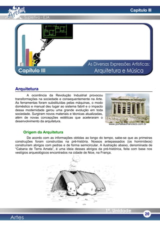 Arquitetura
A ocorrência da Revolução Industrial provocou
transformações na sociedade e consequentemente na Arte.
As ferramentas foram substituídas pelas máquinas, o modo
doméstico e manual deu lugar ao sistema fabril e o impacto
dessa modernidade gerou uma grande evolução em toda
sociedade. Surgiram novos materiais e técnicas atualizadas,
além de novas concepções estéticas que aceleraram o
desenvolvimento da arquitetura.
Origem da Arquitetura
De acordo com as informações obtidas ao longo do tempo, sabe-se que as primeiras
construções foram construídas na pré-história. Nossos antepassados (os hominídeos)
construíram abrigos com pedras e de forma semicircular. A ilustração abaixo, denominada de
“Cabana de Terra Amata”, é uma ideia desses abrigos da pré-histórica, feita com base nos
vestígios arqueológicos encontrados na cidade de Nice, na França.
20
www.portalsaofrancisco.com.br
Capítulo III
 