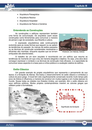 • Arquitetura Paisagística
• Arquitetura Náutica
• Arquitetura Hospitalar
• Arquitetura de Palcos e Cenários
Entendendo as Construções
As construções e edifícios representam também
uma forma de comunicação. Os arquitetos usam essas
construções como ferramentas para comunicar a maneira
de pensar e agir da sociedade, sua filosofia e cultura.
A expressão arquitetônica está continuamente
evoluindo para as novas formas que seguem ou se opõem
às tendências do passado. As marcas de estilos passados
ou as técnicas de construção consideradas necessárias e
eficientes são mantidas, enquanto aquelas que se tornam
antiquadas são abandonadas.
O trabalho de um bom arquiteto é reconhecido em um edifício que resuma as
tendências do momento em que viveu de maneira elegante e objetiva. Ou seja, uma obra deve
conseguir expressar o contexto e as técnicas de construção mais eficazes, e a capacidade de
comunicar esses aspectos é a base para a crítica pública e a avaliação coletiva do edifício.
Estilo Clássico
Um grande exemplo de projeto arquitetônico que representa o pensamento de sua
época, é a Acrópole de Atenas. Ela traduz o desenvolvimento do estilo clássico e simboliza a
cultura do povo grego. O local tem sido orgulhosamente conservado durante muito tempo pelo
povo da Grécia e influenciou a maneira de construir em muitos lugares e em muitas épocas no
mundo. Quase todas as cidades nos Estados Unidos, por exemplo, têm o estilo clássico em
seus edifícios públicos. Muitos projetos contemporâneos inserem as colunas gregas que
refletem poder e formalidade.
23
Partenon, em Atenas, Grécia
Significado de Acrópole
Capítulo III
 