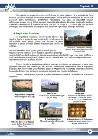 Um prédio em especial mostra a influência do estilo clássico: é a fachada da Casa
Branca, com suas colunas e frontão ao estilo grego. Muitos edifícios ocidentais do século XIX
possuem estilo semelhante, denominado neoclássico. Ou seja, os arquitetos utilizam
referências gregas, pois a Grécia clássica é considerada o berço da cultura ocidental e também
a primeira democracia. É importante notar que todo a carga e o contexto por trás de uma
edificação são transmitidos por imagens que adquirem significado ao longo do tempo.
A Arquitetura Brasileira
A arquitetura brasileira, desenvolvida através dos
séculos desde o início de sua colonização, foi diretamente
influenciada pelos vários povos que formam o povo
brasileiro e pelos diversos estilos arquitetônicos vindos do
exterior.
No final do século XVIII, com a gradual introdução do
Neoclassicismo no Brasil e em especial a partir da presença
do arquiteto francês Grandjean de Montigny no início do século XIX, este novo estilo frutificou e
mais tarde levaria ao surgimento de uma escola diversificada, que produziria alguns dos mais
importantes edifícios públicos do país.
Pouco depois o Modernismo definiria grandes mudanças na paisagem urbana, num
processo coroado pela construção de Brasília. Atualmente, entendemos que a arquitetura
brasileira tem continuado uma trajetória desde o Modernismo respeitada internacionalmente,
buscando definir o que será uma arquitetura nacional num mundo globalizado.
Abaixo, destacamos algumas imagens contendo exemplos de estilos na arquitetura
brasileira:
24
Fachada da Casa Branca, sede do
governo americano, Washington D.C.,
Estados Unidos
Arquitetura Indígena
Parque Indígena do Xingu
Os Fortes
Forte de São João em Bertioga -
SP, de 1532
As Igrejas
Mosteiro de São Bento no Rio
de Janeiro, construído entre
1633 e 1677 com base em um
projeto de 1617
O Estilo Barroco e Rococò
Igreja de São Francisco em
Ouro Preto
O Neoclassicismo
Museu Imperial em Petrópolis -
RJ
O Romantismo e O Ecletismo
Interior do Teatro Municipal do
Rio de Janeiro - RJ
Capítulo III
 