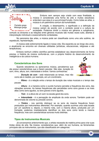Panteão grego
Mitologia grega
Embora nem sempre seja criada com essa finalidade, a
música é considerada uma forma de arte e muitos estudiosos
entendem que essa é a sua principal função. Como todas as artes, a
música é um patrimônio comum da humanidade.
A criação, o desempenho, o significado e a definição de
música variam de acordo com o contexto social e a cultura da
sociedade. Podemos dividir a música em gêneros e subgêneros,
contudo os divisores e as relações entre gêneros musicais são muitas vezes sutis, abertas à
interpretação individual e ocasionalmente contestadas.
No panorama das artes, a música pode ser classificada como uma arte sublime, de
espetáculo, representação.
A música está extremamente ligada à nossa vida. Ela expandiu-se ao longo dos anos,
e atualmente se encontra em diversas utilidades (artísticas, educacionais, religiosas e até
terapêuticas).
Embora nenhum critério científico permita estabelecer seu desenvolvimento de forma
precisa, a história da música confunde-se, com a própria história do desenvolvimento da
inteligência e da cultura humana.
Características dos Sons
Quando estudamos ou apreciamos música, percebemos que
ela possui características que a fazem peculiar. São elas: duração do
som, ritmo, altura, tom, intensidade e timbre. Vamos conhecê-las:
- Duração do som - está relacionada ao tempo, mas não
como ele é medido, por exemplo, em um cronômetro.
- Ritmo - é a relação entre o tempo de duração das notas musicais e o tempo das
pausas.
- Altura - é a maneira como o ouvido humano percebe a frequência dos sons, das
vibrações sonoras. As baixas frequências são percebidas como sons graves e as mais
altas como sons agudos, ou tons graves e tons agudos.
- Tom - é a altura de um som na escala geral dos sons.
• Intensidade - é a percepção da amplitude da onda sonora. Também pode ser
denominada de volume ou pressão sonora.
• Timbre - nos permite distinguir se os sons de mesma frequência foram
produzidos por instrumentos diferentes. Por exemplo, quando ouvimos uma nota tocada
por um saxofone e, depois, a mesma nota, com a mesma altura, produzida por um
trompete, podemos imediatamente identificar os dois sons como tendo a mesma
frequência, mas com características sonoras muito distintas.
Tipos de Instrumentos Musicais
Já conversamos anteriormente que, o artista necessita de matéria prima para criar suas
lindas obras de arte. Na música, consideramos que, além da voz humana, as ferramentas
principais são os instrumentos, que são classificados em categorias:
26
Capítulo III
 