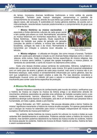 do tempo, incorporou diversas tendências tradicionais e inclui estilos de grande
sofisticação. Também pode traduzir ideologias, pensamentos e padrões de
comportamento da sociedade, através de suas letras que podem ser fortes, ousadas e em
alguns casos, até sensuais. É subdividida em muitos gêneros distintos, de acordo com a
instrumentação, características musicais predominantes e o comportamento do grupo que
a pratica ou ouve.
• Música folclórica ou música nacionalista – é
associada a fortes elementos culturais de cada grupo social
e tem caráter pré-urbano ou rural. Normalmente, escutamos
as música folclóricas em momentos específicos, tais como
festas folclóricas, festas regionais, rituais específicos e
através da tradição que passa de geração em geração
(canções de plantio e colheita, a música das rendeiras e
lavadeiras, cantigas de roda e de ninar). Normalmente é
transmitida por imitação e costuma durar décadas ou
séculos.
• Música religiosa – é utilizada em liturgias, tais como missas e funerais. Também
pode ser usada para adoração e oração ou em diversas festas religiosas como o natal e a
páscoa, entre outras. Cada religião possui formas específicas de música religiosa, tais
como a música sacra católica, o gospel das igrejas evangélicas, a música judaica, os
tambores do candomblé, o canto do muezim no Islamismo entre outras.
Cada uma dessas divisões possui centenas de subdivisões. Gêneros, subgêneros e
estilos são usados numa tentativa de classificar cada música. Em geral é possível estabelecer
com um certo grau de acerto o gênero de cada peça musical, mas como a música não é um
fenômeno estanque, cada músico é constantemente influenciado por outros gêneros. Isso faz
com que subgêneros e fusões sejam criados a cada dia. Por isso devemos considerar a
classificação musical como um método útil para o estudo e comercialização, mas sempre
insuficiente para conter cada forma específica de produção.
A Música No Mundo
Quando iniciamos a aventura do conhecimento pelo mundo da música, verificamos que
a história da música se origina na música da Grécia antiga e se desenvolve através de
movimentos artísticos associados às grandes eras artísticas de tradição européia (como a era
medieval, renascimento, barroco, classicismo etc). Porém, a música enquanto disciplina
acadêmica abrange outras épocas e civilizações, pois ela é um fenômeno que perpassa toda a
humanidade, em todo o globo, desde a pré-história.
Marius Schneider, em 1957, escreveu: “Até poucas décadas atrás o termo ‘história da
música’ significava meramente a história da música erudita européia. Foi apenas gradualmente
que o escopo da música foi estendido para incluir a fundação indispensável da música não
européia e finalmente da música pré-histórica."
Há, portanto, tantas histórias da música quanto há culturas no mundo e todas as suas
vertentes têm desdobramentos e subdivisões. Podemos estudar sobre a história da música do
ocidente, mas também podemos desdobrá-la na história da música erudita do ocidente, história
da música popular do ocidente, história da música do Brasil, história do samba, história do fado
e assim sucessivamente.
29
A banda de música folclórica
Gioco di Morra
Capítulo III
 