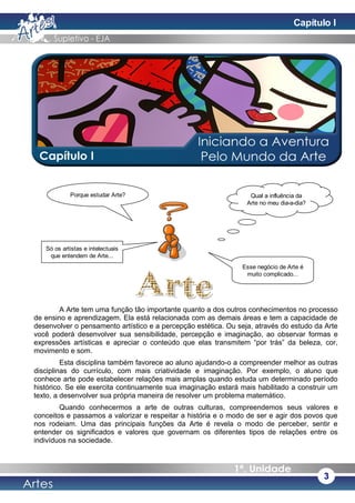 A Arte tem uma função tão importante quanto a dos outros conhecimentos no processo
de ensino e aprendizagem. Ela está relacionada com as demais áreas e tem a capacidade de
desenvolver o pensamento artístico e a percepção estética. Ou seja, através do estudo da Arte
você poderá desenvolver sua sensibilidade, percepção e imaginação, ao observar formas e
expressões artísticas e apreciar o conteúdo que elas transmitem “por trás” da beleza, cor,
movimento e som.
Esta disciplina também favorece ao aluno ajudando-o a compreender melhor as outras
disciplinas do currículo, com mais criatividade e imaginação. Por exemplo, o aluno que
conhece arte pode estabelecer relações mais amplas quando estuda um determinado período
histórico. Se ele exercita continuamente sua imaginação estará mais habilitado a construir um
texto, a desenvolver sua própria maneira de resolver um problema matemático.
Quando conhecermos a arte de outras culturas, compreendemos seus valores e
conceitos e passamos a valorizar e respeitar a história e o modo de ser e agir dos povos que
nos rodeiam. Uma das principais funções da Arte é revela o modo de perceber, sentir e
entender os significados e valores que governam os diferentes tipos de relações entre os
indivíduos na sociedade.
Porque estudar Arte?
3
Qual a influência da
Arte no meu dia-a-dia?
Só os artistas e intelectuais
que entendem de Arte...
Esse negócio de Arte é
muito complicado...
Capítulo I
 
