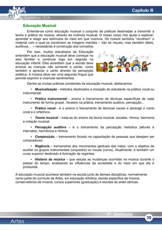 Educação Musical
Entende-se como educação musical o conjunto de práticas destinadas a transmitir a
teoria e prática da música, através da vivência musical. O nosso corpo nos ajuda a explorar,
aprender e reagir aos estímulos do meio em que vivemos. Os nossos sentidos “recolhem” o
material com o qual se constroem as imagens mentais – não só visuais, mas também táteis,
auditivas… – necessárias à construção dos conceitos.
Por isso, muitos estudiosos da Educação
entendem que a educação musical deve começar no
seio familiar e continuar logo em seguida na
educação infantil. Eles acreditam que a escola deve
ensinar as crianças não somente a cantar, como
também a apreciar o canto através da percepção
estética. A música deve ser uma segunda língua que
permite exprimir e vivenciar sentimentos.
Dentre as muitas práticas constantes da educação musical, destacamos:
• Musicalização - métodos destinados a iniciação do estudante na prática vocal ou
instrumental.
• Prática instrumental - ensino e treinamento de técnicas específicas de cada
instrumento de forma grupal , focados na prática, treinamento auditivo, percepção...
• Prática vocal - é o ensino e treinamento de técnicas vocais e abrange o canto
coral e o orfeônico.
• Teoria musical – trata-se do ensino da teoria musical, escalas, rítmica, harmonia
e notação musical.
• Percepção auditiva – é o treinamento da percepção melódica (alturas e
intervalos, harmônica e rítmica.
• Composição – treinamento focado na capacitação de pessoas que desejam ser
compositores.
• Regência – treinamento dos movimentos gestuais das mãos, com o objetivo de
auxiliar os grupos instrumentais (orquestra) ou vocais (coros). Atualmente, é também um
curso superior destinado à formação de regentes.
• História da música – que estuda as mudanças ocorridas na música durante o
passar do tempo, analisando as influências da sociedade e do meio em que ela é
produzida.
A educação musical acontece também na escola junto às demais disciplinas, normalmente
como parte do currículo de Artes, em educação artística, escola específica de música,
conservatórios de música, cursos superiores (graduação) e escolas de artes cênicas.
35
Capítulo III
 