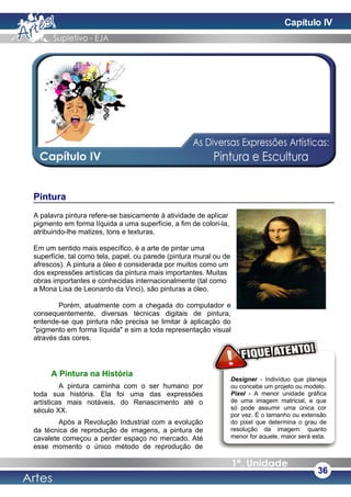 Pintura
A palavra pintura refere-se basicamente à atividade de aplicar
pigmento em forma líquida a uma superfície, a fim de colori-la,
atribuindo-lhe matizes, tons e texturas.
Em um sentido mais específico, é a arte de pintar uma
superfície, tal como tela, papel, ou parede (pintura mural ou de
afrescos). A pintura a óleo é considerada por muitos como um
dos expressões artísticas da pintura mais importantes. Muitas
obras importantes e conhecidas internacionalmente (tal como
a Mona Lisa de Leonardo da Vinci), são pinturas a óleo.
Porém, atualmente com a chegada do computador e
consequentemente, diversas técnicas digitais de pintura,
entende-se que pintura não precisa se limitar à aplicação do
"pigmento em forma líquida" e sim a toda representação visual
através das cores.
A Pintura na História
A pintura caminha com o ser humano por
toda sua história. Ela foi uma das expressões
artísticas mais notáveis, do Renascimento até o
século XX.
Após a Revolução Industrial com a evolução
da técnica de reprodução de imagens, a pintura de
cavalete começou a perder espaço no mercado. Até
esse momento o único método de reprodução de
36
Designer - Indivíduo que planeja
ou concebe um projeto ou modelo.
Pixel - A menor unidade gráfica
de uma imagem matricial, e que
só pode assumir uma única cor
por vez. É o tamanho ou extensão
do pixel que determina o grau de
resolução da imagem: quanto
menor for aquele, maior será esta.
Capítulo IV
 