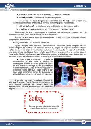 • o busto - que é uma espécie de retrato do poderoso da época;
• os mobiliários - comumente utilizados em jardins;
• as fontes de água (largamente utilizadas em Roma) - para coroar seus
fabulosos aquedutos e onde a água corrente tinha um papel a representar;
• alto ou baixo-relevo - ilustrando uma história através de metal ou pedra;
• a estátua equestre - retratava um poderoso senhor em seu cavalo.
Chamamos de arte tridimensional a escultura que representa imagens em três
dimensões, ou seja, com volume, ainda que apenas relevos.
Na pintura, as obras de arte são bidimensionais, ou seja, com duas dimensões, altura e
comprimento, sem volume.
Produções de Arte com Materiais Incomuns
Agora, imagine uma escultura. Provavelmente, passaram várias imagens em sua
mente, imagens de estátuas em pedra ou bronze, ou peças em argila ou cerâmica. Alguns
podem ter ido mais longe e visualizado esculturas em sucata, gelo ou areia! A criatividade é
uma das maiores habilidades de um artista, que dá limites a seus sonhos e voa nas asas da
imaginação. Abaixo, continuamos a ver alguns exemplos de produção de obras de arte que vão
além das formas tradicionais e questionam a própria existência da escultura:
• Areia e gelo - o trabalho com gelo ao
cinzelamento e em areia à técnica de
modelagem. Ambos os casos produzem obras
de arte efêmeras, ou seja, duram pouco tempo
e se desmancham. Ainda assim, não deixam de
ser obras de arte com sua beleza própria e, por
isso, uma importante forma de questionar a
eternidade das obras de mármore, por exemplo.
A escultura de gelo chamado de 'Copérnico',
feita por Bogoslav Zen e Gosha Korenkyewicz, é
vista durante exibição na cidade alemã de
Roevershagen. No total, foram usados 260 toneladas
de gelo:
41
Procure (em sites e jornais) o roteiro de
exposições gratuitas em sua cidade.
Capítulo IV
 