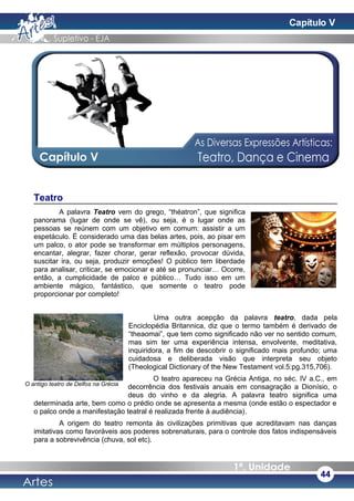 Teatro
A palavra Teatro vem do grego, “théatron”, que significa
panorama (lugar de onde se vê), ou seja, é o lugar onde as
pessoas se reúnem com um objetivo em comum: assistir a um
espetáculo. É considerado uma das belas artes, pois, ao pisar em
um palco, o ator pode se transformar em múltiplos personagens,
encantar, alegrar, fazer chorar, gerar reflexão, provocar dúvida,
suscitar ira, ou seja, produzir emoções! O público tem liberdade
para analisar, criticar, se emocionar e até se pronunciar… Ocorre,
então, a cumplicidade de palco e público… Tudo isso em um
ambiente mágico, fantástico, que somente o teatro pode
proporcionar por completo!
Uma outra acepção da palavra teatro, dada pela
Enciclopédia Britannica, diz que o termo também é derivado de
“theaomai”, que tem como significado não ver no sentido comum,
mas sim ter uma experiência intensa, envolvente, meditativa,
inquiridora, a fim de descobrir o significado mais profundo; uma
cuidadosa e deliberada visão que interpreta seu objeto
(Theological Dictionary of the New Testament vol.5:pg.315,706).
O teatro apareceu na Grécia Antiga, no séc. IV a.C., em
decorrência dos festivais anuais em consagração a Dionísio, o
deus do vinho e da alegria. A palavra teatro significa uma
determinada arte, bem como o prédio onde se apresenta a mesma (onde estão o espectador e
o palco onde a manifestação teatral é realizada frente à audiência).
A origem do teatro remonta às civilizações primitivas que acreditavam nas danças
imitativas como favoráveis aos poderes sobrenaturais, para o controle dos fatos indispensáveis
para a sobrevivência (chuva, sol etc).
44
O antigo teatro de Delfos na Grécia
Capítulo V
 