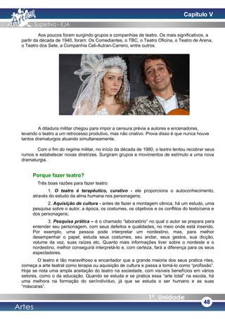 Aos poucos foram surgindo grupos e companhias de teatro. Os mais significativos, a
partir da década de 1940, foram: Os Comediantes, o TBC, o Teatro Oficina, o Teatro de Arena,
o Teatro dos Sete, a Companhia Celi-Autran-Carrero, entre outros.
A ditadura militar chegou para impor a censura prévia a autores e encenadores,
levando o teatro a um retrocesso produtivo, mas não criativo. Prova disso é que nunca houve
tantos dramaturgos atuando simultaneamente.
Com o fim do regime militar, no início da década de 1980, o teatro tentou recobrar seus
rumos e estabelecer novas diretrizes. Surgiram grupos e movimentos de estímulo a uma nova
dramaturgia.
Porque fazer teatro?
Três boas razões para fazer teatro:
1. O teatro é terapêutico, curativo - ele proporciona o autoconhecimento,
através do estudo da alma humana nos personagens;
2. Aquisição de cultura - antes de fazer a montagem cênica, há um estudo, uma
pesquisa sobre o autor, a época, os costumes, os objetivos e os conflitos do texto/cena e
dos personagens;
3. Pesquisa prática – é o chamado “laboratório” no qual o autor se prepara para
entender seu personagem, com seus defeitos e qualidades, no meio onde está inserido.
Por exemplo, uma pessoa pode interpretar um nordestino, mas, para melhor
desempenhar o papel, estuda seus costumes, seu andar, seus gestos, sua dicção,
volume da voz, suas raízes etc. Quanto mais informações tiver sobre o nordeste e o
nordestino, melhor conseguirá interpretá-lo e, com certeza, fará a diferença para os seus
espectadores.
O teatro é tão maravilhoso e encantador que a grande maioria dos seus pratica ntes,
começa a arte teatral como terapia ou aquisição de cultura e passa a tomá-lo como “profissão”.
Hoje se nota uma ampla aceitação do teatro na sociedade, com visíveis benefícios em vários
setores, como o da educação. Quando se estuda e se pratica essa “arte total” na escola, há
uma melhora na formação do ser/indivíduo, já que se estuda o ser humano e as suas
“máscaras”.
48
Capítulo V
 
