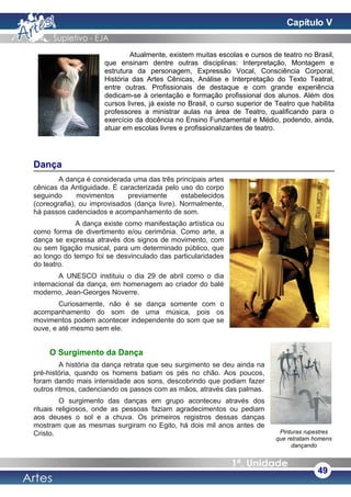 Atualmente, existem muitas escolas e cursos de teatro no Brasil,
que ensinam dentre outras disciplinas: Interpretação, Montagem e
estrutura da personagem, Expressão Vocal, Consciência Corporal,
História das Artes Cênicas, Análise e Interpretação do Texto Teatral,
entre outras. Profissionais de destaque e com grande experiência
dedicam-se à orientação e formação profissional dos alunos. Além dos
cursos livres, já existe no Brasil, o curso superior de Teatro que habilita
professores a ministrar aulas na área de Teatro, qualificando para o
exercício da docência no Ensino Fundamental e Médio, podendo, ainda,
atuar em escolas livres e profissionalizantes de teatro.
Dança
A dança é considerada uma das três principais artes
cênicas da Antiguidade. É caracterizada pelo uso do corpo
seguindo movimentos previamente estabelecidos
(coreografia), ou improvisados (dança livre). Normalmente,
há passos cadenciados e acompanhamento de som.
A dança existe como manifestação artística ou
como forma de divertimento e/ou cerimônia. Como arte, a
dança se expressa através dos signos de movimento, com
ou sem ligação musical, para um determinado público, que
ao longo do tempo foi se desvinculado das particularidades
do teatro.
A UNESCO instituiu o dia 29 de abril como o dia
internacional da dança, em homenagem ao criador do balé
moderno, Jean-Georges Noverre.
Curiosamente, não é se dança somente com o
acompanhamento do som de uma música, pois os
movimentos podem acontecer independente do som que se
ouve, e até mesmo sem ele.
O Surgimento da Dança
A história da dança retrata que seu surgimento se deu ainda na
pré-história, quando os homens batiam os pés no chão. Aos poucos,
foram dando mais intensidade aos sons, descobrindo que podiam fazer
outros ritmos, cadenciando os passos com as mãos, através das palmas.
O surgimento das danças em grupo aconteceu através dos
rituais religiosos, onde as pessoas faziam agradecimentos ou pediam
aos deuses o sol e a chuva. Os primeiros registros dessas danças
mostram que as mesmas surgiram no Egito, há dois mil anos antes de
Cristo.
49
Pinturas rupestres
que retratam homens
dançando
Capítulo V
 