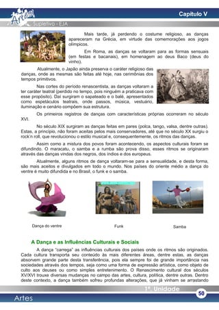 Mais tarde, já perdendo o costume religioso, as danças
apareceram na Grécia, em virtude das comemorações aos jogos
olímpicos.
Em Roma, as danças se voltaram para as formas sensuais
(em festas e bacanais), em homenagem ao deus Baco (deus do
vinho).
Atualmente, o Japão ainda preserva o caráter religioso das
danças, onde as mesmas são feitas até hoje, nas cerimônias dos
tempos primitivos.
Nas cortes do período renascentista, as danças voltaram a
ter caráter teatral (perdido no tempo, pois ninguém a praticava com
esse propósito). Daí surgiram o sapateado e o balé, apresentados
como espetáculos teatrais, onde passos, música, vestuário,
iluminação e cenário compõem sua estrutura.
Os primeiros registros de danças com características próprias ocorreram no século
XVI.
No século XIX surgiram as danças feitas em pares (polca, tango, valsa, dentre outras).
Estas, a princípio, não foram aceitas pelos mais conservadores, até que no século XX surgiu o
rock’n roll, que revolucionou o estilo musical e, consequentemente, os ritmos das danças.
Assim como a mistura dos povos foram acontecendo, os aspectos culturais foram se
difundindo. O maracatu, o samba e a rumba são prova disso, esses ritmos se originaram
através das danças vindas dos negros, dos índios e dos europeus.
Atualmente, alguns ritmos de dança voltaram-se para a sensualidade, e desta forma,
são mais aceitos e divulgados em todo o mundo. Nos países do oriente médio a dança do
ventre é muito difundida e no Brasil, o funk e o samba.
A Dança e as Influências Culturais e Sociais
A dança “carrega” as influências culturais dos países onde os ritmos são originados.
Cada cultura transporta seu conteúdo às mais diferentes áreas, dentre estas, as danças
absorvem grande parte desta transferência, pois ela sempre foi de grande importância nas
sociedades através dos tempos, seja como uma forma de expressão artística, como objeto de
culto aos deuses ou como simples entretenimento. O Renascimento cultural dos séculos
XV/XVI trouxe diversas mudanças no campo das artes, cultura, política, dentre outras. Dentro
deste contexto, a dança também sofreu profundas alterações, que já vinham se arrastando
50
Dança do ventre Funk Samba
Capítulo V
 