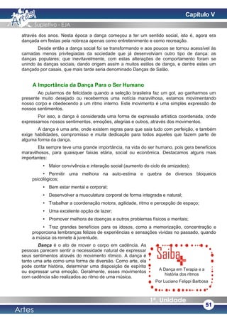 através dos anos. Nesta época a dança começou a ter um sentido social, isto é, agora era
dançada em festas pela nobreza apenas como entretenimento e como recreação.
Desde então a dança social foi se transformando e aos poucos se tornou acessível às
camadas menos privilegiadas da sociedade que já desenvolviam outro tipo de dança: as
danças populares; que inevitavelmente, com estas alterações de comportamento foram se
unindo às danças sociais, dando origem assim a muitos estilos de dança, e dentre estes um
dançado por casais, que mais tarde seria denominado Danças de Salão.
A Importância da Dança Para o Ser Humano
Ao pularmos de felicidade quando a seleção brasileira faz um gol, ao ganharmos um
presente muito desejado ou recebermos uma notícia maravilhosa, estamos movimentando
nosso corpo e obedecendo a um ritmo interno. Este movimento é uma simples expressão de
nossos sentimentos.
Por isso, a dança é considerada uma forma de expressão artística coordenada, onde
expressamos nossos sentimentos, emoções, alegrias e outros, através dos movimentos.
A dança é uma arte, onde existem regras para que saia tudo com perfeição, e também
exige habilidades, compromisso e muita dedicação para todos aqueles que fazem parte de
alguma forma da dança.
Ela sempre teve uma grande importância, na vida do ser humano, pois gera benefícios
maravilhosos, para quaisquer faixas etária, social ou econômica. Destacamos alguns mais
importantes:
• Maior convivência e interação social (aumento do ciclo de amizades);
• Permitir uma melhora na auto-estima e quebra de diversos bloqueios
psicológicos;
• Bem estar mental e corporal;
• Desenvolver a musculatura corporal de forma integrada e natural;
• Trabalhar a coordenação motora, agilidade, ritmo e percepção de espaço;
• Uma excelente opção de lazer;
• Promover melhora de doenças e outros problemas físicos e mentais;
• Traz grandes benefícios para os idosos, como a memorização, concentração e
proporciona lembranças felizes de experiências e sensações vividas no passado, quando
a música os remete à juventude.
Dança é o ato de mover o corpo em cadência. As
pessoas parecem sentir a necessidade natural de expressar
seus sentimentos através do movimento rítmico. A dança é
tanto uma arte como uma forma de diversão. Como arte, ela
pode contar história, determinar uma disposição de espírito
ou expressar uma emoção. Geralmente, esses movimentos
com cadência são realizados ao ritmo de uma música.
51
A Dança em Terapia e a
história dos ritmos
Por Luciano Felippi Barbosa
Capítulo V
 