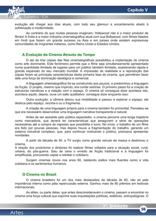 evolução até chegar aos dias atuais, com todo seu glamour e encantamento aliado à
sofisticação e modernidade.
Ao contrário do que muitas pessoas imaginam, Hollywood não é o maior produtor de
filmes! A Índia é a maior indústria cinematográfica atual com sua Bollywood, com filmes falados
em hindi que fazem um grande sucesso na Ásia e em países onde existem expressivas
comunidades de imigrantes indianos, como Reino Unido e Estados Unidos.
A Evolução do Cinema Através do Tempo
O ato de tirar cópias das fitas cinematográficas possibilitou a implantação do cinema
como arte dominante. Este fenômeno permite que o filme seja simultaneamente apresentado
numa quantidade ilimitada de lugares para um público também ilimitado, ocasionando rápida e
grande expansão do seu mercado mundial. A impressão de realidade e a reprodução das
cópias foram as principais características desta primeira fase do cinema, que permitiram fazer
dele uma força de dominação ideológica e comercial.
A linguagem cinematográfica foi-se construindo aos poucos, e predominou a linguagem
da ficção. O projeto, mesmo que implícito, era contar estórias. O primeiro passo foi a criação de
estruturas narrativas e a relação com o espaço. O cinema só conseguia dizer acontece isto,
acontece aquilo, depois, ouve um salto qualitativo: consegue dizer enquanto isso.
Outra evolução: a câmera deixou sua imobilidade e passou a explorar o espaço; ela
desloca pelo espaço, recorta-o ou o fragmenta.
A criação de uma linguagem própria para o cinema também foi primordial. Percebeu-se
que era necessário desenvolver uma linguagem narrativa transparente e natural.
Antes de ser assistido pelo público espectador, o cinema percorre uma longa trajetória
como mercadoria, que deverá ter características que assegurem a série de operações
necessárias até a compra do ingresso que possibilita o lucro. No início, o trabalho de um filme
era feito por poucas pessoas, mas depois houve a fragmentação do trabalho, gerando um
sistema industrial complexo, que, para continuar motivando o público, precisava apresentar
novidades.
A partir da década de 50, a TV surgiu como grande veículo de massa e destronou o
cinema.
A reação dos produtores e diretores foi realizar filmes voltados para a situação social, rural,
urbana, do pós-guerra. Saiu de cena o enredo de ficção tradicional e a linguagem foi
simplificada, procurando captar e retratar o cotidiano.
Surgem cinemas novos nos anos 60, relatando estilos mais fluentes como a vida
cotidiana e os sentimentos humanos.
O Cinema no Brasil
O cinema brasileiro foi um dos mais destacados da década de 60, não só pela
importância interna como pela repercussão externa. Ganhou mais de 80 prêmios em festivais
internacionais.
As elites, ou parte delas, que antes desconsideravam o cinema, passam a encontrar no
cinema uma força cultural que exprime suas inquietações políticas, estéticas, antropológicas. O
56
Capítulo V
 