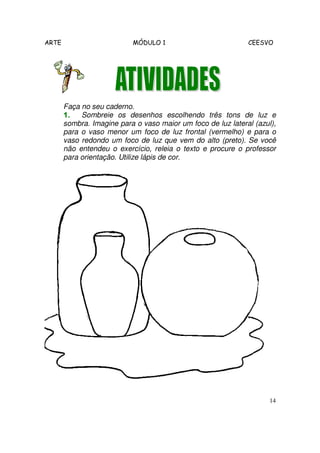 ARTE MÓDULO 1 CEESVO
14
Faça no seu caderno.
1.1.1.1. Sombreie os desenhos escolhendo três tons de luz e
sombra. Imagine para o vaso maior um foco de luz lateral (azul),
para o vaso menor um foco de luz frontal (vermelho) e para o
vaso redondo um foco de luz que vem do alto (preto). Se você
não entendeu o exercício, releia o texto e procure o professor
para orientação. Utilize lápis de cor.
 
