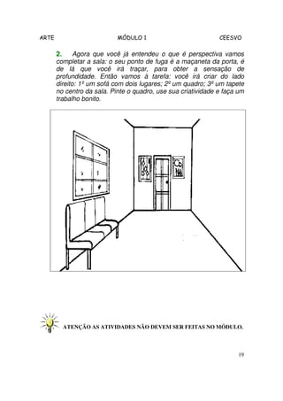 ARTE MÓDULO 1 CEESVO
19
2.2.2.2. Agora que você já entendeu o que é perspectiva vamos
completar a sala: o seu ponto de fuga é a maçaneta da porta, é
de lá que você irá traçar, para obter a sensação de
profundidade. Então vamos à tarefa: você irá criar do lado
direito: 1º um sofá com dois lugares; 2º um quadro; 3º um tapete
no centro da sala. Pinte o quadro, use sua criatividade e faça um
trabalho bonito.
ATENÇÃO AS ATIVIDADES NÃO DEVEM SER FEITAS NO MÓDULO.
 