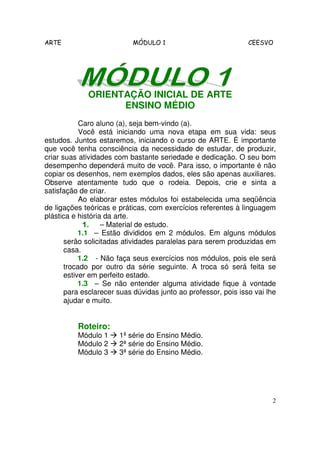 ARTE MÓDULO 1 CEESVO
2
ORIENTAÇÃO INICIAL DE ARTE
ENSINO MÉDIO
Caro aluno (a), seja bem-vindo (a).
Você está iniciando uma nova etapa em sua vida: seus
estudos. Juntos estaremos, iniciando o curso de ARTE. É importante
que você tenha consciência da necessidade de estudar, de produzir,
criar suas atividades com bastante seriedade e dedicação. O seu bom
desempenho dependerá muito de você. Para isso, o importante é não
copiar os desenhos, nem exemplos dados, eles são apenas auxiliares.
Observe atentamente tudo que o rodeia. Depois, crie e sinta a
satisfação de criar.
Ao elaborar estes módulos foi estabelecida uma seqüência
de ligações teóricas e práticas, com exercícios referentes à linguagem
plástica e história da arte.
1.1.1.1. – Material de estudo.
1.1 – Estão divididos em 2 módulos. Em alguns módulos
serão solicitadas atividades paralelas para serem produzidas em
casa.
1.2 - Não faça seus exercícios nos módulos, pois ele será
trocado por outro da série seguinte. A troca só será feita se
estiver em perfeito estado.
1.3 – Se não entender alguma atividade fique à vontade
para esclarecer suas dúvidas junto ao professor, pois isso vai lhe
ajudar e muito.
Roteiro:
Módulo 1 1ª série do Ensino Médio.
Módulo 2 2ª série do Ensino Médio.
Módulo 3 3ª série do Ensino Médio.
 