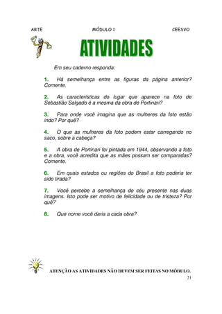 ARTE MÓDULO 1 CEESVO
21
Em seu caderno responda:
1.1.1.1. Há semelhança entre as figuras da página anterior?
Comente.
2.2.2.2. As características do lugar que aparece na foto de
Sebastião Salgado é a mesma da obra de Portinari?
3.3.3.3. Para onde você imagina que as mulheres da foto estão
indo? Por quê?
4.4.4.4. O que as mulheres da foto podem estar carregando no
saco, sobre a cabeça?
5.5.5.5. A obra de Portinari foi pintada em 1944, observando a foto
e a obra, você acredita que as mães possam ser comparadas?
Comente.
6.6.6.6. Em quais estados ou regiões do Brasil a foto poderia ter
sido tirada?
7.7.7.7. Você percebe a semelhança do céu presente nas duas
imagens. Isto pode ser motivo de felicidade ou de tristeza? Por
quê?
8.8.8.8. Que nome você daria a cada obra?
ATENÇÃO AS ATIVIDADES NÃO DEVEM SER FEITAS NO MÓDULO.
 