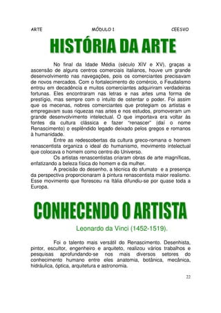 ARTE MÓDULO 1 CEESVO
22
No final da Idade Média (século XIV e XV), graças a
ascensão de alguns centros comerciais italianos, houve um grande
desenvolvimento nas navegações, pois os comerciantes precisavam
de novos mercados. Com o fortalecimento do comércio, o Feudalismo
entrou em decadência e muitos comerciantes adquiriram verdadeiras
fortunas. Eles encontraram nas letras e nas artes uma forma de
prestígio, mas sempre com o intuito de ostentar o poder. Foi assim
que os mecenas, nobres comerciantes que protegiam os artistas e
empregavam suas riquezas nas artes e nos estudos, promoveram um
grande desenvolvimento intelectual. O que importava era voltar às
fontes da cultura clássica e fazer “renascer” (daí o nome
Renascimento) o esplêndido legado deixado pelos gregos e romanos
à humanidade.
Entre as redescobertas da cultura greco-romana o homem
renascentista organiza o ideal do humanismo, movimento intelectual
que colocava o homem como centro do Universo.
Os artistas renascentistas criaram obras de arte magníficas,
enfatizando a beleza física do homem e da mulher.
A precisão do desenho, a técnica do sfumato e a presença
da perspectiva proporcionaram à pintura renascentista maior realismo.
Esse movimento que floresceu na Itália difundiu-se por quase toda a
Europa.
Leonardo da Vinci (1452-1519).
Foi o talento mais versátil do Renascimento. Desenhista,
pintor, escultor, engenheiro e arquiteto, realizou vários trabalhos e
pesquisas aprofundando-se nos mais diversos setores do
conhecimento humano entre eles anatomia, botânica, mecânica,
hidráulica, óptica, arquitetura e astronomia.
 