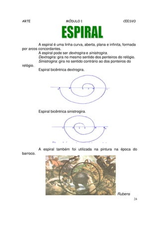 ARTE MÓDULO 1 CEESVO
24
A espiral é uma linha curva, aberta, plana e infinita, formada
por arcos concordantes.
A espiral pode ser dextrogira e sinistrogira.
Dextrogira: gira no mesmo sentido dos ponteiros do relógio.
Sinistrogira: gira no sentido contrário ao dos ponteiros do
relógio.
Espiral bicêntrica dextrogira.
Espiral bicêntrica sinistrogira.
A espiral também foi utilizada na pintura na época do
barroco.
Rubens
 
