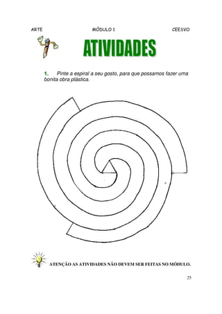 ARTE MÓDULO 1 CEESVO
25
1.1.1.1. Pinte a espiral a seu gosto, para que possamos fazer uma
bonita obra plástica.
ATENÇÃO AS ATIVIDADES NÃO DEVEM SER FEITAS NO MÓDULO.
 