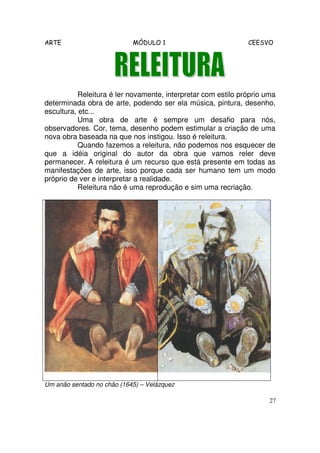 ARTE MÓDULO 1 CEESVO
27
Releitura é ler novamente, interpretar com estilo próprio uma
determinada obra de arte, podendo ser ela música, pintura, desenho,
escultura, etc...
Uma obra de arte é sempre um desafio para nós,
observadores. Cor, tema, desenho podem estimular a criação de uma
nova obra baseada na que nos instigou. Isso é releitura.
Quando fazemos a releitura, não podemos nos esquecer de
que a idéia original do autor da obra que vamos reler deve
permanecer. A releitura é um recurso que está presente em todas as
manifestações de arte, isso porque cada ser humano tem um modo
próprio de ver e interpretar a realidade.
Releitura não é uma reprodução e sim uma recriação.
Um anão sentado no chão (1645) – Velázquez
 
