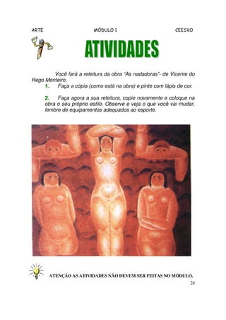 ARTE MÓDULO 1 CEESVO
28
Você fará a releitura da obra “As nadadoras”- de Vicente do
Rego Monteiro.
1.1.1.1. Faça a cópia (como está na obra) e pinte com lápis de cor.
2.2.2.2. Faça agora a sua releitura, copie novamente e coloque na
obra o seu próprio estilo. Observe e veja o que você vai mudar,
lembre de equipamentos adequados ao esporte.
ATENÇÃO AS ATIVIDADES NÃO DEVEM SER FEITAS NO MÓDULO.
 