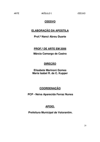 ARTE MÓDULO 1 CEESVO
29
CEESVO
ELABORAÇÃO DA APOSTILA
Prof.ª Nanci Abreu Duarte
PROF.ª DE ARTE EM 2006
Márcia Camargo de Castro
DIREÇÃO
Elisabete Marinoni Gomes
Maria Isabel R. de C. Kupper
COORDENAÇÃO
PCP - Neiva Aparecida Ferraz Nunes
APOIO.
Prefeitura Municipal de Votorantim.
 