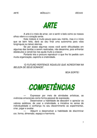 ARTE MÓDULO 1 CEESVO
3
A arte é o meio de amar, ver e sentir o belo como os nossos
olhos vêem e o coração sente.
Este módulo é muito pouco para seu mérito, mas é o início
que se bem feito, dará ao seu final uma autonomia para vôos
longínquos ou talvez eternos.
Se por acaso algumas vezes você sentir dificuldades em
algumas das tarefas a serem realizadas, não desanime, pois enfrentar
obstáculos e vencê-los nos ajuda muito a crescer.
Portanto leia e procure reproduzir o que lhe foi pedido com
muita organização, capricho e criatividade.
“O FUTURO PERTENCE ÀQUELES QUE ACREDITAM NA
BELEZA DE SEUS SONHOS”.
BOA SORTE!
— Expressar por meio de atividades artísticas, as
vivências emocionais como forma pessoal de expressão.
— Desenvolver a habilidade de descobrir e apreciar os
valores estéticos, de usar a criatividade, a iniciativa no senso de
individualidade e confiança no seu discernimento ao experimentar,
criar, julgar e avaliar.
— Adquirir e desenvolver a habilidade de discriminar
cor, forma, dimensão, espaço e harmonia.
 