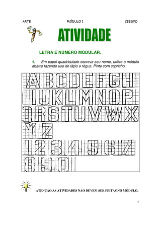 ARTE MÓDULO 1 CEESVO
4
LETRA E NÚMERO MODULAR.
1.1.1.1. Em papel quadriculado escreva seu nome, utilize o módulo
abaixo fazendo uso do lápis e régua. Pinte com capricho.
ATENÇÃO AS ATIVIDADES NÃO DEVEM SER FEITAS NO MÓDULO.
 