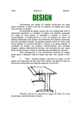 ARTE MÓDULO 1 CEESVO
5
Entendemos por design os objetos produzidos em série
pelas indústrias. A idéia inicial de um produto, as etapas até a fase
final chamam-se design.
Os produtos do design nascem de uma colaboração entre o
desenhista projetista e a indústria. O objeto vem definido, projetado
em todas as suas partes. É estudado o material, a forma, a
funcionalidade, a matéria-prima e o uso do produto em série. Os
objetos idealizados pelo design são diferentes dos objetos artesanais
que têm produção limitada, já aqueles produtos feitos em série, pela
forma estética e funcional atendem à cultura e ao gosto popular. A
finalidade do design era produzir industrialmente com grandes
tiragens, objetos esteticamente bonitos, com precisão de uso, preço
baixo de fácil acesso a todas as camadas da sociedade de consumo.
Para começarmos a criar, precisamos conhecer as etapas
pelas quais o designer costuma seguir que são: rafe, leiaute e arte-
final.
1.1.1.1. Rafe – significa esboço, rascunho ou croqui. O rafe
passa uma idéia igual do que será feito, depois, ele apenas indica os
elementos importantes que deverão aparecer no anúncio.
Primeiro, ele faz um rascunho (o rough, ou rafe). É a hora
de planejar, fazer tentativas e refazer.
 