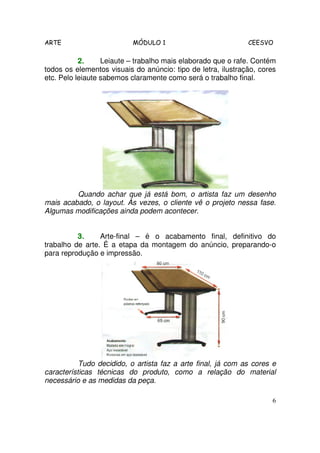 ARTE MÓDULO 1 CEESVO
6
2.2.2.2. Leiaute – trabalho mais elaborado que o rafe. Contém
todos os elementos visuais do anúncio: tipo de letra, ilustração, cores
etc. Pelo leiaute sabemos claramente como será o trabalho final.
Quando achar que já está bom, o artista faz um desenho
mais acabado, o layout. Às vezes, o cliente vê o projeto nessa fase.
Algumas modificações ainda podem acontecer.
3.3.3.3. Arte-final – é o acabamento final, definitivo do
trabalho de arte. É a etapa da montagem do anúncio, preparando-o
para reprodução e impressão.
Tudo decidido, o artista faz a arte final, já com as cores e
características técnicas do produto, como a relação do material
necessário e as medidas da peça.
 