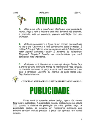 ARTE MÓDULO 1 CEESVO
7
1.1.1.1. Olhe a sua volta e escolha um objeto que você gostaria de
recriar. Faça o rafe, o leiaute e arte-final. Se você não entendeu
a proposta, não se preocupe, procure orientação com seu
professor.
2.2.2.2. Cole em seu caderno a figura de um produto que você usa
no dia-a-dia. Observe-a e faça comentários sobre o design. É
prático? Por quê? Como você se sente ao usá-lo? Seria melhor
fazer alguma alteração? Qual? É moderno ou tradicional?
Elegante? Simples? Escolha as características que você
considerar mais importante.
3.3.3.3. Creio que você já entendeu o que seja design. Então, faça
o projeto de uma luminária. Pense no material que você vai usar,
no formato, tamanho da peça e onde você encaixará o bocal
para a lâmpada. Desenhe ou escreva as suas idéias aqui.
Depois é só executar.
ATENÇÃO AS ATIVIDADES NÃO DEVEM SER FEITAS NO MÓDULO.
Como você já aprendeu sobre design, agora nós vamos
falar sobre publicidade. A publicidade nasceu praticamente no século
XIX, quando o sistema de produção em série ganhou força. A
publicidade acabou se tornando um mecanismo milionário, que
envolve também muitas pessoas e pode ser aplicada em vários
setores.
 