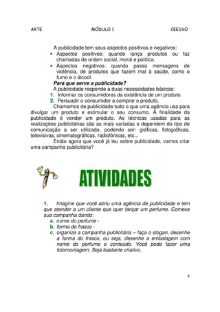 ARTE MÓDULO 1 CEESVO
8
A publicidade tem seus aspectos positivos e negativos:
•••• Aspectos positivos: quando lança produtos ou faz
chamadas de ordem social, moral e política.
•••• Aspectos negativos: quando passa mensagens de
violência, de produtos que fazem mal à saúde, como o
fumo e o álcool.
Para que serve a publicidade?
A publicidade responde a duas necessidades básicas:
1.1.1.1. Informar os consumidores da existência de um produto.
2.2.2.2. Persuadir o consumidor a comprar o produto.
Chamamos de publicidade tudo o que uma agência usa para
divulgar um produto e estimular o seu consumo. A finalidade da
publicidade é vender um produto. As técnicas usadas para as
realizações publicitárias são as mais variadas e dependem do tipo de
comunicação a ser utilizado, podendo ser: gráficas, fotográficas,
televisivas, cinematográficas, radiofônicas, etc...
Então agora que você já leu sobre publicidade, vamos criar
uma campanha publicitária?
1.1.1.1. Imagine que você abriu uma agência de publicidade e tem
que atender a um cliente que quer lançar um perfume. Comece
sua campanha dando:
a. nome do perfume -
b. forma do frasco -
c. organize a campanha publicitária – faça o slogan, desenhe
a forma do frasco, ou seja, desenhe a embalagem com
nome do perfume e conteúdo. Você pode fazer uma
fotomontagem. Seja bastante criativo.
 