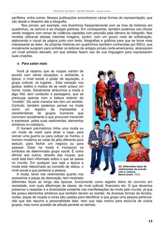 APOSTILA DE ARTE – ARTES VISUAIS – Garcia Junior
13
panfletos, entre outras. Nessas publicações encontramos várias formas de representação, que
vão desde o desenho até a fotografia.
Nos jornais, por exemplo, nos divertimos freqüentemente com as tiras de histórias em
quadrinhos, os cartuns e as charges políticas. Em contrapartida, também podemos nos chocar
vendo imagens com cenas de violência captadas com precisão pela câmera do fotógrafo. Nas
revistas utiliza-se dessas mesmas imagens, porém, com um pouco mais de sofisticação,
elaborando o visual da página junto com texto, fotografias e gráficos para que se torne mais
interessante ao leitor. As próprias histórias em quadrinhos (também conhecidas por HQ’s), que
inicialmente surgiram para entreter os leitores de antigos jornais norte-americanos, alcançaram
um nível artístico elevado, em que artistas fazem uso de sua linguagem para expressarem
suas criações.
Para saber mais
Você já reparou que as roupas variam de
acordo com várias situações: o ambiente, a
época, o nível social, o poder de aquisição, o
grupo cultural, os lugares... Esta variação nos
gostos, estilos e modos de se vestir possui um
nome: moda. Geralmente atribuímos a moda a
algo fútil, sem conteúdo e passageiro, que se
preocupa apenas com a beleza exterior do
“modelo”. De certa maneira isto tem um sentido.
Contudo, também podemos pensar na moda
como um registro de impressões e
características de grupos humanos que
convivem socialmente e que procuram transmitir
e expressar, pelas suas vestimentas, elementos
artísticos no cotidiano.
O homem pré-histórico tinha uma moda ou
um modo de vestir para atrair a caça, para
vencer uma guerra ou para cultuar os mortos, o
homem moderno se veste de jeito diferente para
seduzir, para fechar um negócio ou para
passear. Estar na moda é incorporar os
símbolos de determinado grupo social. É como
afirmar aos outros, através das roupas, que
você está bem informado sobre o que se passa
no mundo. Em qualquer que seja a época a
moda está relacionada ao conceito de status, o
nível social a que pertence a pessoa.
A moda, tanto nas vestimentas quanto nos
acessórios e peças de decoração, tem mostrado
diferentes faces ao longo das épocas, funcionando como registro diário do convívio em
sociedade, com suas diferenças de classe, de nível cultural, financeiro etc. O que devemos
preservar e respeitar é a diversidade existente nas manifestações da moda pelo mundo, já que
ela possui elementos artísticos que também devem se manter. As diversas formas de tecidos,
cortes, peças de roupas e cores são usadas para identificar a que grupo uma pessoa pertence,
não que isto resuma a personalidade dela, nem que seja motivo para excluí-la de outros
grupos, mas como questão de atitude perante os demais.
23. Diferentes tipos de
vestimentas de acordo
com a cultura.
Garcia Junior. 2005.
 
