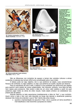 APOSTILA DE ARTE – ARTES VISUAIS – Garcia Junior
16
São as diferenças nos contextos de espaço e tempo das variadas culturas e etnias
existentes no planeta que tornam difícil uma conceituação para o que é belo.
A beleza pode ser algo objetivo, isto é, que pertence ao objeto, suas características
físicas e de conteúdo; ou algo subjetivo, ou seja, que pertence ao sujeito, àquele que observa.
Para os estudiosos de arte o belo, a beleza é uma qualidade que atribuímos aos objetos
para exprimir certo estado da nossa subjetividade, não havendo, portanto, uma idéia de belo
nem regras para produzi-lo. Não existe a idéia de um único valor estético a partir do qual
podemos julgar todas as obras de artes visuais. Cada objeto artístico vai estabelecer seu
próprio tipo de beleza.
Quando falamos no belo associamos imediatamente a idéia do “feio”, o seu contrário.
Assim como o belo o feio vem sido discutido ao longo das épocas e atualmente podemos
destacar três modos de entender o que é “feio” dentro das artes visuais:
• quando a representação do assunto é “feia”, isto é, quando um tema escolhido é
mal trabalhado e não transmite a proposta do criador;
34. Cantos acentuados (nº247).
Wassily Kandinsky. Alemanha. 1923
35. Fonte (Urinol).
Marcel Duchamp. França. 1917.
36. Coluna quebrada (auto-retrato).
Frida Kahlo. México. 1944.
37. Três músicos.
Pablo Picasso. Espanha. 1923.
A compreensão e
apreciação da
beleza na arte vai
depender do
repertório cultural
do observador, do
poder de
transmissão e
expressão das idéias
e sentimentos do
artista por meio das
técnicas e materiais
que escolheu
trabalhar. Algumas
obras de arte
necessitam de uma
experiência estética
mais refinada,
conhecer o contexto
histórico em que foi
produzida, saber
sobre a biografia do
artista e quais
intenções e
significados
criativos fazem
parte do conjunto
de sua obra.
 