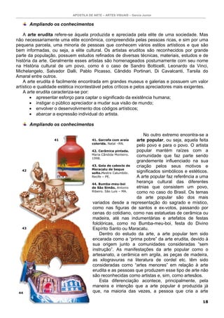 APOSTILA DE ARTE – ARTES VISUAIS – Garcia Junior
18
Ampliando os conhecimentos
A arte erudita refere-se àquela produzida e apreciada pela elite de uma sociedade. Mas
não necessariamente uma elite econômica, compreendida pelas pessoas ricas, e sim por uma
pequena parcela, uma minoria de pessoas que conhecem vários estilos artísticos e que são
bem informadas, ou seja, a elite cultural. Os artistas eruditos são reconhecidos por grande
parte da população, possuem estudos refinados de diversas técnicas, materiais, estudos e de
história da arte. Geralmente esses artistas são homenageados postumamente com seu nome
na História cultural de um povo, como é o caso de Sandro Botticelli, Leonardo da Vinci,
Michelangelo, Salvador Dalli, Pablo Picasso, Cândido Portinari, Di Cavalcanti, Tarsila do
Amaral entre outros.
A arte erudita é facilmente encontrada em grandes museus e galerias e possuem um valor
artístico e qualidade estética incontestável pelos críticos e pelos apreciadores mais exigentes.
A arte erudita caracteriza-se por:
• apresentar esforço para captar o significado da existência humana;
• instigar o público apreciador a mudar sua visão de mundo;
• envolver o desenvolvimento dos códigos artísticos;
• abarcar a expressão individual do artista.
Ampliando os conhecimentos
No outro extremo encontra-se a
arte popular, ou seja, aquela feita
pelo povo e para o povo. O artista
popular mantém raízes com a
comunidade que faz parte sendo
grandemente influenciado na sua
criação pelos seus motivos e
significados simbólicos e estéticos.
A arte popular faz referência a uma
herança cultural das diferentes
etnias que consistem um povo,
como no caso do Brasil. Os temas
da arte popular são dos mais
variados desde a representação do sagrado e místico,
como nas figuras de santos e ex-votos, passando por
cenas do cotidiano, como nas estatuetas de cerâmica ou
madeira, até nas indumentárias e artefatos de festas
folclóricas, como no Bumba-meu-boi, festa do Divino
Espírito Santo ou Maracatu.
Dentro do estudo da arte, a arte popular tem sido
encarada como a “prima pobre” da arte erudita, devido à
sua origem junto a comunidades consideradas “sem
instrução”. As manifestações da arte popular como o
artesanato, a cerâmica em argila, as peças de madeira,
as xilogravuras na literatura de cordel etc. têm sido
consideradas como “artes menores” em relação à arte
erudita e as pessoas que produzem esse tipo de arte não
são reconhecidas como artistas e, sim, como artesãos.
Esta diferenciação acontece, principalmente, pela
maneira e intenção que a arte popular é produzida já
que, na maioria das vezes, a pessoa que cria a arte
41. Garrafa com areia
colorida. Natal –RN.
42. Cerâmica pintada.
Maria Cândida Monteiro.
1998.
43. Gola de caboclo de
Maracatu de beque
solto.Mestre Calumbibi.
Recife – PE.
44. Bumba-meu-boi
de São Simão. Antonio
Ribeiro. São Luís – MA.
41
42
43
44
 