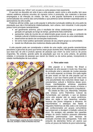 APOSTILA DE ARTE – ARTES VISUAIS – Garcia Junior
19
popular aprendeu seu “ofício” com os pais ou outra pessoa mais experiente.
O que tem se discutido em arte é que a arte popular, assim como a arte erudita, tem seus
valores estéticos próprios oriundos da maneira como é produzida, dos materiais e técnicas
empregados e da intenção do criador. De fato, a arte popular facilmente é encontrada e
comercializada nos centros das comunidades a que pertence sendo também exportada para os
apreciadores da arte erudita.
Podemos afirmar então, que a arte popular é atribuída à produção estética de uma parte da
população que não é formalmente intelectualizada, nem urbana, nem industrial. A arte popular
possui como principais características:
• ser geralmente anônima, pois é resultado de várias colaborações que passam de
geração em geração ao longo do tempo, geralmente feita oralmente;
• apresentar visão de mundo de um determinado grupo social, ou seja, o conteúdo da
tradição cultural e folclórica expressa os sentimentos comuns de uma coletividade;
• desenvolver-se dentro de convenções tradicionais;
• ter como maior público apreciador pessoas de seu próprio grupo ou comunidade;
• resistir às influências dos modismos ditados pela elite dirigente.
A arte popular pode ser considerada o retrato de uma nação, pois guarda características
peculiares e genuínas do povo que formou esse grupo durante anos. Muitas pessoas acreditam
que esse tipo de arte é produto apenas de pessoas que vivem na zona rural ou de povos
imigrantes. No entanto, grande parte da população que vive na zona urbana, de grandes
cidades, é composta de pessoas que vieram do interior ou de outros países, incorporando à
cidade manifestações de sua cultura.
Para saber mais
Arte popular e o folclore: No Brasil a
produção de arte popular é muito rica. Esse tipo
de produção atrai a atenção de muitas pessoas
e, de modo especial, os turistas. Em cada região
do país existe um tipo de arte popular que se
destaca, e por isso mesmo pode ser vista como
uma peculiaridade dos costumes desse lugar, a
característica cultural e folclórica desse povo.
Essas manifestações artísticas populares
compreendem além de artes visuais, a música, a
dança, artes cênicas e até mesmo a arquitetura.
Na cidade de São Luís, Maranhão, intitulada
pela Unesco como Patrimônio Cultural da
Humanidade, por exemplo, o que se destaca
como arte popular são os vasos cerâmicos,
feitos em argila e com desenhos variados,
herança dos povos indígenas e africanos. As
indumentárias e adereços das festas e
folguedos folclóricos de São João e do Carnaval
são confeccionados por grupos comunitários
que preservam e divulgam a tradição cultural do
povo. Os azulejos nas paredes dos casarões
antigos do centro histórico possuem diferentes
desenhos padronizados com técnicas de
produção oriundas dos portugueses. Todo este
conjunto de elementos forma um acervo que
conta um pouco da história do povo ludovicense.
45. Fotomontagem casarão do Centro Histórico de
São Luís, azulejos e índias do Bumba-meu-boi.
 