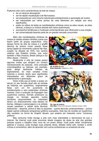 APOSTILA DE ARTE – ARTES VISUAIS – Garcia Junior
21
Podemos citar como características da arte de massa:
• ter um alcance abrangente;
• ser de rápida visualização e de fácil acesso;
• ser produzida por uma minoria cultural para entretenimento e apreciação de muitos;
• ser interpretada por vários pontos de vista diferentes em relação aos seus
significados;
• poder se utilizar de todas as manifestações artísticas como as artes visuais, as artes
cênicas, a dança e a música através dos meios audiovisuais;
• acompanhar tendências e mudanças contemporâneas que influenciam a sua criação;
• ser comercializada fazendo parte de um grande mercado consumidor.
Além das manifestações artísticas de
massa já citadas existem também outras que
fazem parte de grupos específicos. Uma
dessas forma de arte de massa é o graffiti
(técnica de pintura mural usando tintas
spray) ligada ao movimento cultural Hip Hop,
surgido na década de 1970, nos centros
urbanos dos Estados Unidos, que inclui
também o Rap (música), Break (dança) e DJ
(Disc Jóquei – música).
Atualmente a arte de massa possui
algumas mídias que atingem um número
impressionante de pessoas. Uma produção
cinematográfica ou televisa, por exemplo,
pode atingir facilmente milhões de
espectadores, do mais variados níveis
culturais e sociais, tendo seus significados
interpretados em diferentes graus de
entendimento e apreciação.
Outra mídia que já existe a quase um
século no seu formato atual são as revistas
de histórias em quadrinhos, originalmente
feitas com um fim puramente de
entretenimento e sem pretensões artísticas
maiores. Com a evolução da linguagem dos
quadrinhos (comics, formato americano ou
mangá, no formato japonês) muitos
escritores (argumentistas ou roteiristas)
deram um direcionamento mais literário às
tramas, diálogos e personagens e os artistas
visuais passaram a utilizar tanto técnicas
tradicionais – desenho, pintura à óleo ou aquarela – quanto técnicas contemporâneas – pintura
digital usando softwares (programas) gráficos avançados. Este tipo de revistas em quadrinhos
são vendidos na forma de Graphic Novels, que poderia ser traduzido como “romances
gráficos”.
Mas nenhuma mídia divulga a arte com mais intensidade e democracia do que a
Internet. Na Internet você pode encontrar desde imagens de obras de arte dos grandes
pintores quanto o trabalho mais novo de um jovem artista. Você pode visitar virtualmente
galerias e museus, pode divulgar suas próprias obras, debater sobre arte, receber e emitir
críticas e comentários, além de aprender com outros profissionais ou amadores da arte.
49. Liga da Justiça.
Alex Ross. Pintura em aquarela. Estados Unidos. 2003
50. Graffiti de rua.
Bryan Andersen. Inglaterra. 2001.
 