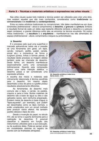 APOSTILA DE ARTE – ARTES VISUAIS – Garcia Junior
22
Parte 5 – Técnicas e materiais artísticos e expressivos nas artes visuais
Nas artes visuais quase todo material e técnica podem ser utilizados para criar uma obra,
mas existem aqueles que são mais conhecidos, considerados como tradicionais ou
convencionais e os modernos ou contemporâneos.
Entre os meios artísticos tradicionais ou convencionais, três deles manifestam-se em duas
dimensões (bidimensional – altura e comprimento): o desenho, a gravura e a pintura. Embora
o resultado formal de cada um deles seja bastante diferente (embora o desenho e a gravura
sejam similares), a grande diferença entre eles se encontra na técnica envolvida. Os outros
meios tradicionais – a escultura e a arquitetura – manifestam-se nas três dimensões do
espaço (tridimensional – altura, comprimento e largura ou profundidade).
Desenho
É o processo pelo qual uma superfície é
marcada aplicando-se sobre ela a pressão
de uma ferramenta (em geral, um lápis,
carvão, nanquim, grafite, pastel, caneta,
pincel etc.) e movendo-a, de forma a
surgirem pontos, linhas e formas planas. O
resultado deste processo (a imagem obtida)
também pode ser chamada de desenho.
Desta forma, um desenho manifesta-se
essencialmente como uma composição
bidimensional. Quando esta composição
possui uma certa intenção estética, o
desenho passa a ser considerado uma
expressão artística.
A escolha dos meios e materiais está
intimamente relacionada à técnica escolhida
para o desenho. Um mesmo objeto
desenhado a bico de pena e a grafite produz
resultados absolutamente diferentes.
As ferramentas de desenho mais
comuns são o lápis, o carvão, os pastéis,
crayons e pena e tinta. Muitos materiais de
desenho são à base de água ou óleo e são
aplicados secos, sem nenhuma preparação.
Existem meios de desenho à base d'água (o
"lápis-aquarela", por exemplo), que podem
ser desenhados como os lápis normais, e
então umedecidos com um pincel molhado
para produzir vários efeitos. Há também
pastéis oleosos e lápis de cera.
Desde a invenção do papel, no século
XIV, ele se torna o suporte dominante para a
realização de desenhos. É possível
classificar o desenho em função dos
instrumentos utilizados para a sua execução,
ou da ausência deles. Pode-se pensar ainda
em modalidades distintas do registro de
acordo com as finalidades almejadas.
52. Desenho artístico à mão livre.
Garcia Junior. 2006.
53. Desenho artístico à mão livre.
www.centraldequadrinhos.com. 2006.
 