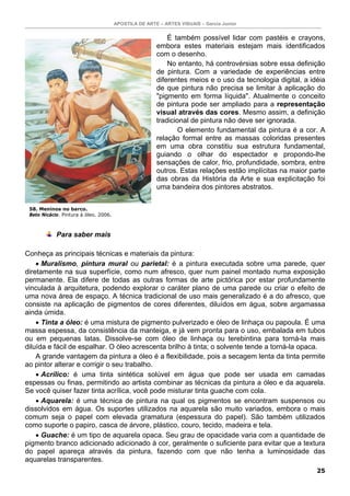 APOSTILA DE ARTE – ARTES VISUAIS – Garcia Junior
25
É também possível lidar com pastéis e crayons,
embora estes materiais estejam mais identificados
com o desenho.
No entanto, há controvérsias sobre essa definição
de pintura. Com a variedade de experiências entre
diferentes meios e o uso da tecnologia digital, a idéia
de que pintura não precisa se limitar à aplicação do
"pigmento em forma líquida". Atualmente o conceito
de pintura pode ser ampliado para a representação
visual através das cores. Mesmo assim, a definição
tradicional de pintura não deve ser ignorada.
O elemento fundamental da pintura é a cor. A
relação formal entre as massas coloridas presentes
em uma obra constitiu sua estrutura fundamental,
guiando o olhar do espectador e propondo-lhe
sensações de calor, frio, profundidade, sombra, entre
outros. Estas relações estão implícitas na maior parte
das obras da História da Arte e sua explicitação foi
uma bandeira dos pintores abstratos.
Para saber mais
Conheça as principais técnicas e materiais da pintura:
• Muralismo, pintura mural ou parietal: é a pintura executada sobre uma parede, quer
diretamente na sua superfície, como num afresco, quer num painel montado numa exposição
permanente. Ela difere de todas as outras formas de arte pictórica por estar profundamente
vinculada à arquitetura, podendo explorar o caráter plano de uma parede ou criar o efeito de
uma nova área de espaço. A técnica tradicional de uso mais generalizado é a do afresco, que
consiste na aplicação de pigmentos de cores diferentes, diluídos em água, sobre argamassa
ainda úmida.
• Tinta a óleo: é uma mistura de pigmento pulverizado e óleo de linhaça ou papoula. É uma
massa espessa, da consistência da manteiga, e já vem pronta para o uso, embalada em tubos
ou em pequenas latas. Dissolve-se com óleo de linhaça ou terebintina para torná-la mais
diluída e fácil de espalhar. O óleo acrescenta brilho à tinta; o solvente tende a torná-la opaca.
A grande vantagem da pintura a óleo é a flexibilidade, pois a secagem lenta da tinta permite
ao pintor alterar e corrigir o seu trabalho.
• Acrílico: é uma tinta sintética solúvel em água que pode ser usada em camadas
espessas ou finas, permitindo ao artista combinar as técnicas da pintura a óleo e da aquarela.
Se você quiser fazer tinta acrílica, você pode misturar tinta guache com cola.
• Aquarela: é uma técnica de pintura na qual os pigmentos se encontram suspensos ou
dissolvidos em água. Os suportes utilizados na aquarela são muito variados, embora o mais
comum seja o papel com elevada gramatura (espessura do papel). São também utilizados
como suporte o papiro, casca de árvore, plástico, couro, tecido, madeira e tela.
• Guache: é um tipo de aquarela opaca. Seu grau de opacidade varia com a quantidade de
pigmento branco adicionado adicionado à cor, geralmente o suficiente para evitar que a textura
do papel apareça através da pintura, fazendo com que não tenha a luminosidade das
aquarelas transparentes.
58. Meninos no barco.
Beto Nicácio. Pintura à óleo. 2006.
 