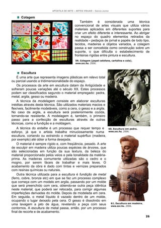 APOSTILA DE ARTE – ARTES VISUAIS – Garcia Junior
26
Colagem
Também é considerada uma técnica
convencional de artes visuais que utiliza vários
materiais aplicados em diferentes suportes para
criar um efeito diferente e interessante. Ao abrigar
no espaço do quadro elementos retirados da
realidade - pedaços de jornal e papéis de todo tipo,
tecidos, madeiras e objetos variados, a colagem
passa a ser concebida como construção sobre um
suporte, o que dificulta o estabelecimento de
fronteiras rígidas entre pintura e escultura.
Escultura
É uma arte que representa imagens plásticas em relevo total
ou parcial usando a tridimensionalidade do espaço.
Os processos da arte em escultura datam da Antigüidade e
sofreram poucas variações até o século XX. Estes processos
podem ser classificados segundo o material empregado: pedra,
metal, argila, gesso ou madeira.
A técnica da modelagem consiste em elaborar esculturas
inéditas através desta técnica. São utilizados materiais macios e
flexíveis, facilmente modeláveis, como a cera, o gesso e a argila.
No caso da argila, a escultura será posteriormente cozida,
tornando-se resistente. A modelagem é, também, o primeiro
passo para a confecção de esculturas através de outras
técnicas, como a fundição e a moldagem.
A técnica do entalhe é um processo que requer tempo e
esforço, já que o artista trabalha minuciosamente numa
escultura, cortando ou extraindo o material supérfluo (madeira,
por exemplo) até obter a forma desejada.
O material é sempre rígido e, com freqüência, pesado. A arte
de esculpir em madeira utiliza poucas espécies de árvores, que
são selecionadas em função da sua textura, da beleza do
material proporcionado pelos veios e pela tonalidade da matéria-
prima. As madeiras comumente utilizadas são o cedro e o
mogno, por serem fáceis de trabalhar e mais leves. O
acabamento da obra é dado com tintas e vernizes preparados
com resinas químicas ou naturais.
Outra técnica utilizada para a escultura é fundição de metal
(ferro, cobre, bronze etc) em que se faz um processo complexo
que começa com um modelo em argila, passando por um molde
que será preenchido com cera, obtendo-se outra peça idêntica
neste material, que poderá ser retocada, para corrigir algumas
imperfeições derivadas do molde. Depois de modelada em cera.
Em seguida, o metal líquido é vazado dentro de um molde,
ocupando o lugar deixado pela cera. O gesso é dissolvido em
uma lavagem a jato de água, revelando a peça com seus
contornos. A escultura de metal passa, então, por um processo
final de recorte e de acabamento.
59. Colagem (papel celofane, cartolina e cola).
www.sxc.hu. 2006.
60. Escultura em pedra.
www.sxc.hu. 2006.
61. Escultura em madeira.
www.sxc.hu. 2006.
 