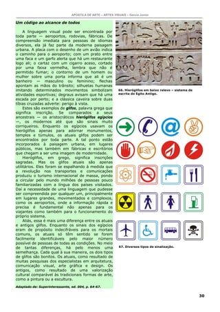 APOSTILA DE ARTE – ARTES VISUAIS – Garcia Junior
30
Um código ao alcance de todos
A linguagem visual pode ser encontrada por
toda parte — aeroportos, rodovias, fábricas. De
compreensão imediata para pessoas de idiomas
diversos, ela já faz parte da moderna paisagem
urbana. A placa com o desenho de um avião indica
o caminho para o aeroporto; com um prato entre
uma faca e um garfo alerta que há um restaurante
logo ali; o cartaz com um cigarro aceso, cortado
por uma faixa vermelha, lembra que não é
permitido fumar; o contorno de um homem ou
mulher sobre uma porta informa que ali é um
banheiro — masculino ou feminino; flechas
apontam as mãos do trânsito; silhuetas humanas
imitando determinados movimentos simbolizam
atividades esportivas; degraus avisam que há uma
escada por perto; e a clássica caveira sobre duas
tíbias cruzadas adverte: perigo à vista.
Estes são exemplos de glifos, palavra grega que
significa inscrição. Se comparados a seus
ancestrais — os aristocráticos hieróglifos egípcios
—, os modernos até que são sinais muito
corriqueiros. Enquanto os egípcios usavam os
hieróglifos apenas para adornar monumentos,
templos e túmulos, os atuais glifos podem ser
encontrados por toda parte. A tal ponto estão
incorporados à paisagem urbana, em lugares
públicos, mas também em fábricas e escritórios
que chegam a ser uma imagem de modernidade.
Hieróglifos, em grego, significa inscrições
sagradas. Mas os glifos atuais são apenas
utilitários. Eles foram se espalhando à medida que
a revolução nos transportes e comunicações
produziu o turismo internacional de massa, pondo
a circular pelo mundo milhões de pessoas pouco
familiarizadas com a língua dos países visitados.
Daí a necessidade de uma linguagem que pudesse
ser compreendida por qualquer um, principalmente
em lugares grandes, movimentados e complexos,
como os aeroportos, onde a informação rápida e
precisa é fundamental não apenas para os
viajantes como também para o funcionamento do
próprio sistema.
Aliás, essa é mais uma diferença entre os atuais
e antigos glifos. Enquanto os sinais dos egípcios
eram de propósito indecifráveis para os mortais
comuns, os atuais só têm sentido se forem
facilmente identificáveis pelo maior número
possível de pessoas de todas as condições. No meio
de tantas diferenças, há pelo menos uma
semelhança. Cada qual à sua maneira, os dois tipos
de glifos são bonitos. Os atuais, como resultado de
muitas pesquisas dos especialistas em arquitetura,
comunicação visual, arte gráfica e design. Os
antigos, como resultado de uma valorização
cultural comparável às tradicionais formas de arte,
como a pintura ou a escultura.
Adaptado de: Superinteressante, ed. 004, p. 64-67.
66. Hieróglifos em baixo relevo – sistema de
escrita do Egito Antigo.
67. Diversos tipos de sinalização.
 