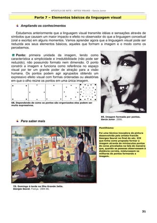 APOSTILA DE ARTE – ARTES VISUAIS – Garcia Junior
31
Parte 7 – Elementos básicos da linguagem visual
Ampliando os conhecimentos
Estudamos anteriormente que a linguagem visual transmite idéias e sensações através de
símbolos que causam um maior impacto e efeito no observador do que a linguagem conceitual
(oral e escrita) em alguns momentos. Vamos aprender agora que a linguagem visual pode ser
reduzida aos seus elementos básicos, aqueles que formam a imagem e o modo como os
percebemos.
Ponto: primeira unidade da imagem, tendo como
característica a simplicidade e irredutibilidade (não pode ser
reduzido), não possuindo formato nem dimensão. O ponto
constrói a imagem e funciona como referência no espaço
visual por ter um grande poder de atração para a visão
humana. Os pontos podem agir agrupados obtendo um
expressivo efeito visual com formas ordenadas ou aleatórias
em que o olho reúne os pontos em uma única imagem.
Para saber mais
Pontilhismo:
Foi uma técnica inovadora de pintura
desenvolvida pelo artista francês
Georges Seurat no final do séc. XIX
que tinha como proposta formar a
imagem através de minúsculos pontos
de cores pincelados na tela de maneira
que, quando as pessoas observassem à
distância correta, misturassem os
milhares de pontos formando a
imagem.
68. Dependendo de como os pontos são organizados eles podem ser
muito expressivos.
70. Domingo à tarde na Ilha Grande Jatte.
Georges Seurat. França. 1884-86.
69. Imagem formada por pontos.
Garcia Junior. 2006.
 