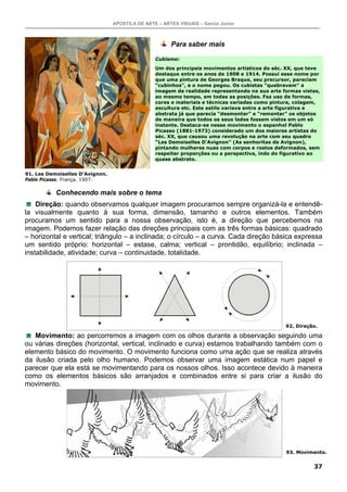 APOSTILA DE ARTE – ARTES VISUAIS – Garcia Junior
37
Para saber mais
Cubismo:
Um dos principais movimentos artísticos do séc. XX, que teve
destaque entre os anos de 1908 e 1914. Possui esse nome por
que uma pintura de Georges Braque, seu precursor, pareciam
“cubinhos”, e o nome pegou. Os cubistas “quebravam” a
imagem da realidade representando na sua arte formas vistas,
ao mesmo tempo, em todas as posições. Faz uso de formas,
cores e materiais e técnicas variadas como pintura, colagem,
escultura etc. Este estilo variava entre a arte figurativa e
abstrata já que parecia “desmontar” e “remontar” os objetos
de maneira que todos os seus lados fossem vistos em um só
instante. Destaca-se nesse movimento o espanhol Pablo
Picasso (1881-1973) considerado um dos maiores artistas do
séc. XX, que causou uma revolução na arte com seu quadro
“Les Demoiselles D’Avignon” (As senhoritas de Avignon),
pintando mulheres nuas com corpos e rostos deformados, sem
respeitar proporções ou a perspectiva, indo do figurativo ao
quase abstrato.
Conhecendo mais sobre o tema
Direção: quando observamos qualquer imagem procuramos sempre organizá-la e entendê-
la visualmente quanto à sua forma, dimensão, tamanho e outros elementos. Também
procuramos um sentido para a nossa observação, isto é, a direção que percebemos na
imagem. Podemos fazer relação das direções principais com as três formas básicas: quadrado
– horizontal e vertical; triângulo – a inclinada; o círculo – a curva. Cada direção básica expressa
um sentido próprio: horizontal – estase, calma; vertical – prontidão, equilíbrio; inclinada –
instabilidade, atividade; curva – continuidade, totalidade.
Movimento: ao percorremos a imagem com os olhos durante a observação seguindo uma
ou várias direções (horizontal, vertical, inclinado e curva) estamos trabalhando também com o
elemento básico do movimento. O movimento funciona como uma ação que se realiza através
da ilusão criada pelo olho humano. Podemos observar uma imagem estática num papel e
parecer que ela está se movimentando para os nossos olhos. Isso acontece devido à maneira
como os elementos básicos são arranjados e combinados entre si para criar a ilusão do
movimento.
91. Les Demoiselles D’Avignon.
Pablo Picasso. França. 1907.
92. Direção.
93. Movimento.
 