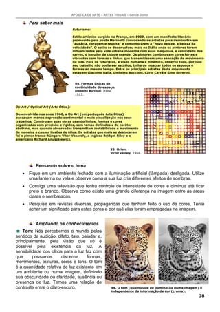 APOSTILA DE ARTE – ARTES VISUAIS – Garcia Junior
38
Para saber mais
Futurismo:
Estilo artístico surgido na França, em 1909, com um manifesto literário
promovido pelo poeta Marinetti convocando os artistas para demonstrarem
“audácia, coragem e revolta” e comemorarem a “nova beleza, a beleza da
velocidade”. O estilo se desenvolveu mais na Itália onde os pintores foram
influenciados pela vida urbana moderna com suas máquinas, a velocidade dos
carros, o barulho da cidade grande. Os pintores combinavam cores fortes e
vibrantes com formas e linhas que transmitissem uma sensação de movimento
na tela. Para os futuristas, a visão humana é dinâmica, observa tudo, por isso
seu trabalho não podia ser estático, tinha de mostrar todos os espaços e
formas ao mesmo tempo. Entre os principais artistas deste movimento
estavam Giacomo Balla, Umberto Boccioni, Carlo Carrá e Gino Severini.
Op Art / Optical Art (Arte Ótica):
Desenvolvida nos anos 1960, a Op Art (em português Arte Ótica)
buscavam menos expressão sentimental e mais visualização nos seus
trabalhos. Construíam suas obras usando linhas, formas e cores
organizadas com precisão e rigidez, sem temas definidos e de caráter
abstrato, mas quando observadas transmitiam instabilidade e movimento
de maneira a causar ilusões de ótica. Os artistas que mais se destacaram
foi o pintor franco-húngaro Vitor Vasarely, a inglesa Bridget Riley e o
americano Richard Anuszkiewicz.
Pensando sobre o tema
• Fique em um ambiente fechado com a iluminação artificial (lâmpada) desligada. Utilize
uma lanterna ou vela e observe como a sua luz cria diferentes efeitos de sombras.
• Consiga uma televisão que tenha controle de intensidade de cores e diminua até ficar
preto e branco. Observe como existe uma grande diferença na imagem entre as áreas
claras e sombreadas.
• Pesquise em revistas diversas, propagandas que tenham feito o uso de cores. Tente
achar um significado para estas cores e por quê elas foram empregadas na imagem.
Ampliando os conhecimentos
Tom: Nós percebemos o mundo pelos
sentidos da audição, olfato, tato, paladar e,
principalmente, pela visão que só é
possível pela existência da luz. A
sensibilidade dos olhos para a luz faz com
que possamos discernir formas,
movimentos, texturas, cores e tons. O tom
é a quantidade relativa de luz existente em
um ambiente ou numa imagem, definindo
sua obscuridade ou claridade, ausência ou
presença de luz. Temos uma relação de
contraste entre o claro-escuro. 96. O tom (quantidade de iluminação numa imagem) é
independente da informação de cor (croma).
94. Formas únicas de
continuidade do espaço.
Umberto Boccioni. Itália.
1913.
95. Orion.
Victor vasrely. 1956.
 